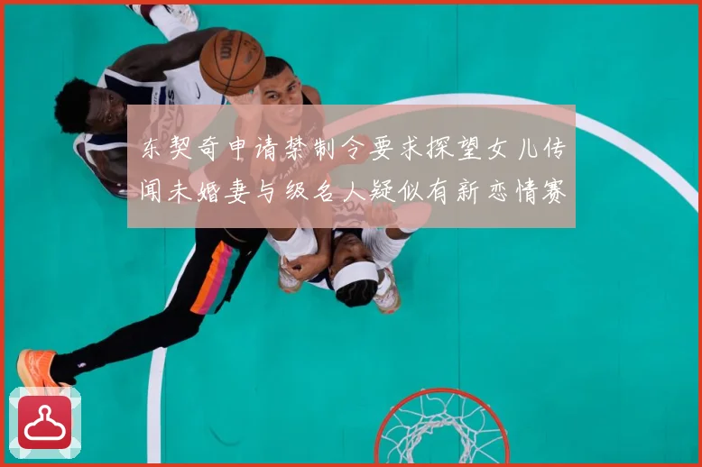 东契奇申请禁制令要求探望女儿传闻未婚妻与级名人疑似有新恋情赛场复盘-深度解析