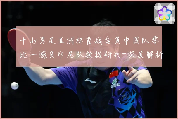 十七男足亚洲杯首战告负中国队零比一憾负印尼队数据研判-深度解析