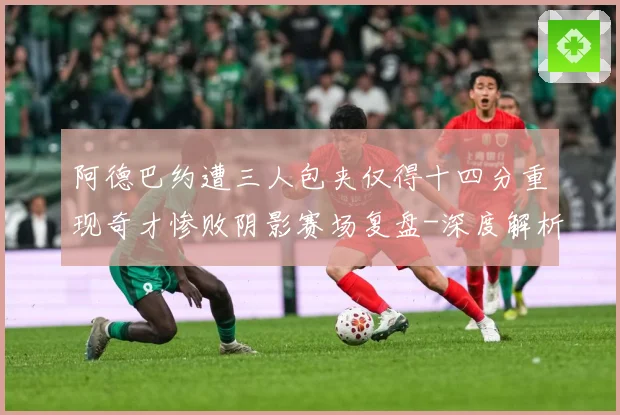 阿德巴约遭三人包夹仅得十四分重现奇才惨败阴影赛场复盘-深度解析