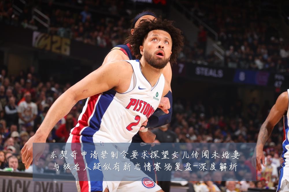 东契奇申请禁制令要求探望女儿传闻未婚妻与级名人疑似有新恋情赛场复盘-深度解析