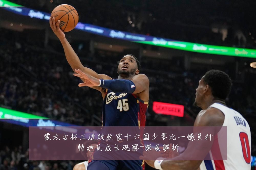 蒙太古杯三连败收官十六国少零比一憾负科特迪瓦成长观察-深度解析